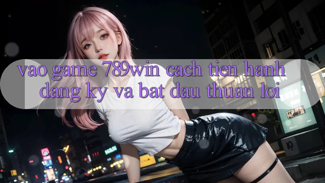 Vào Game 789win - Cách tiến hành Đăng Ký Và Bắt đầu Thuận lợi
