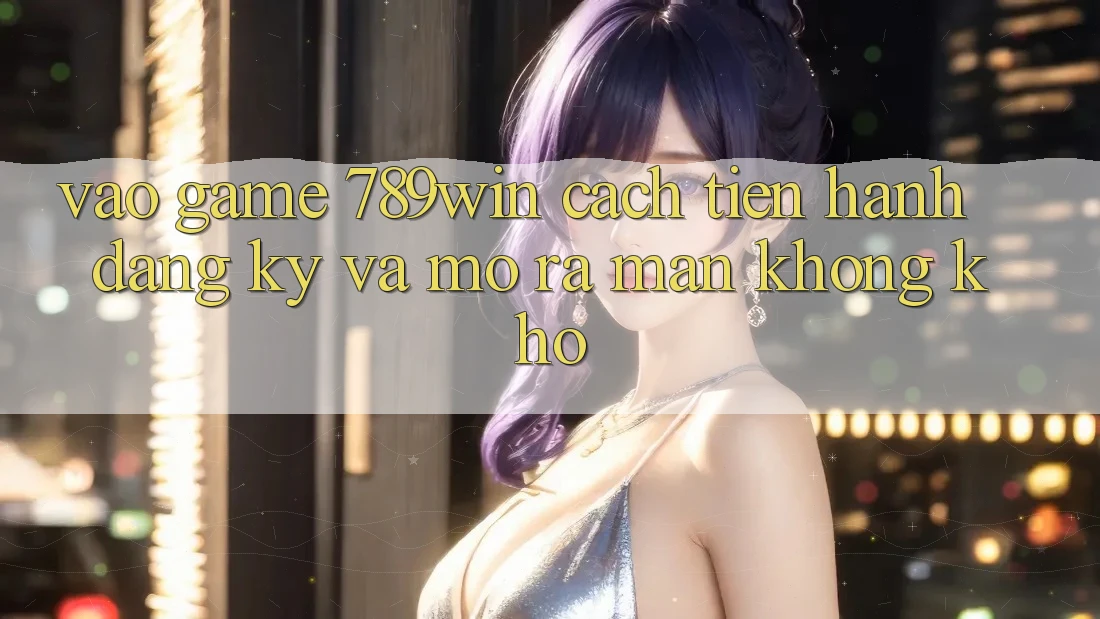 Vào Game 789win - Cách tiến hành Đăng Ký Và Mở ra màn Không khó