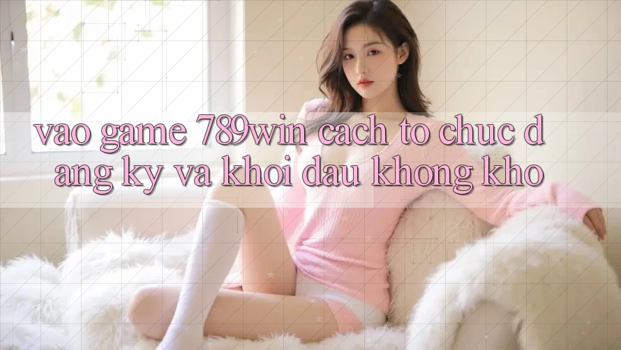 Vào Game 789win - Cách tổ chức Đăng Ký Và Khởi Đầu Không khó
