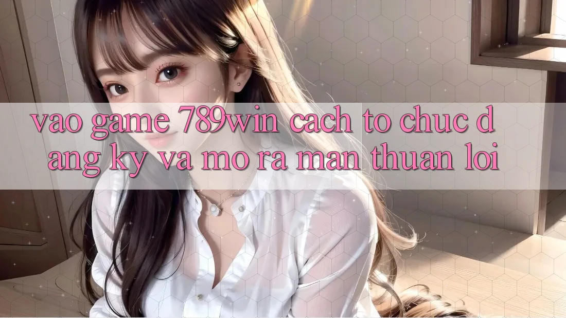 Vào Game 789win - Cách tổ chức Đăng Ký Và Mở ra màn Thuận Lợi
