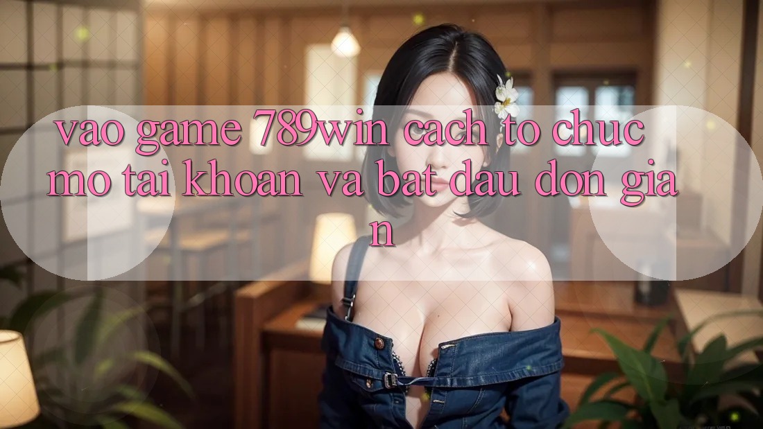 Vào Game 789win - Cách tổ chức Mở tài khoản Và Bắt đầu Đơn giản