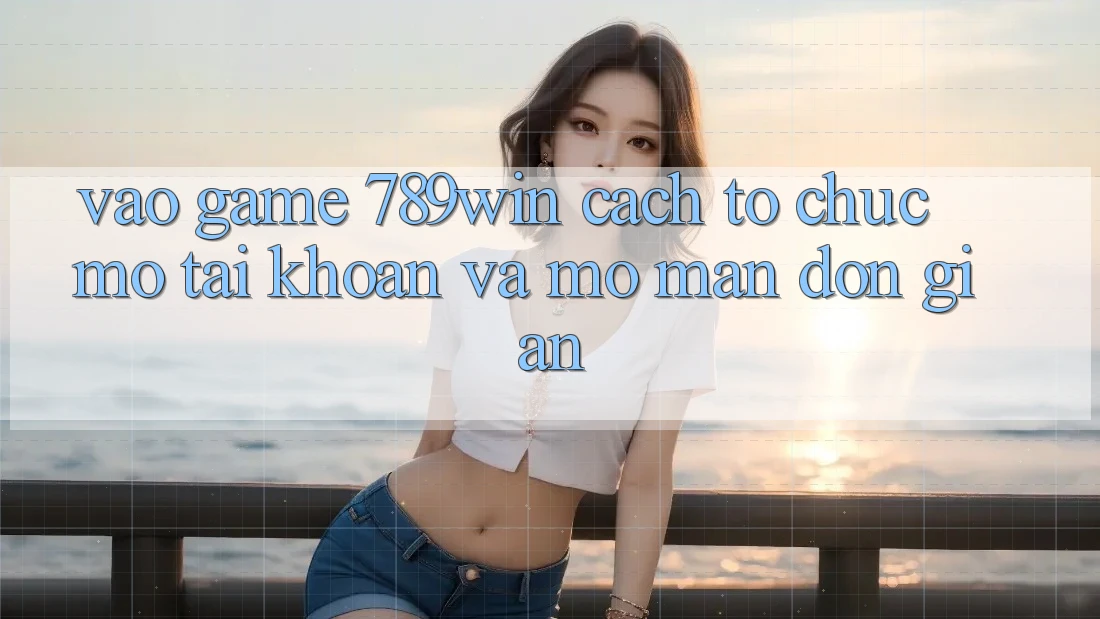 Vào Game 789win - Cách tổ chức Mở tài khoản Và Mở màn Đơn giản