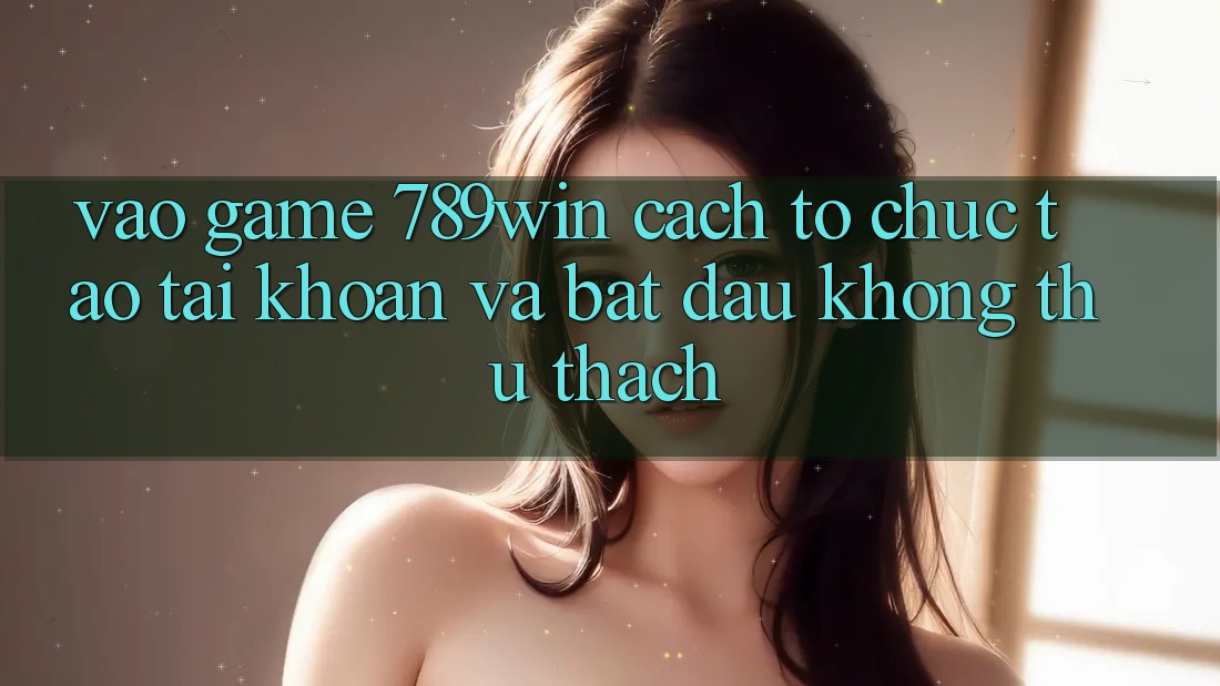 Vào Game 789win - Cách tổ chức Tạo tài khoản Và Bắt đầu Không thử thách