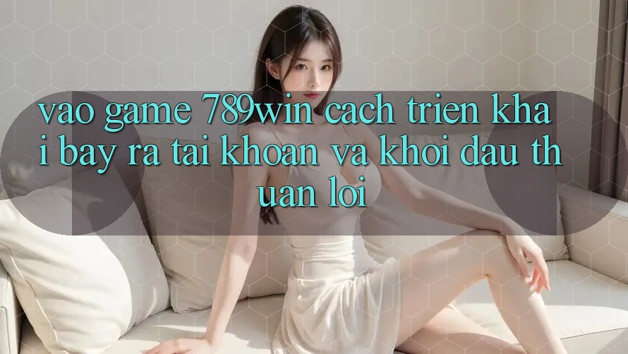 Vào Game 789win - Cách triển khai Bày ra tài khoản Và Khởi Đầu Thuận Lợi