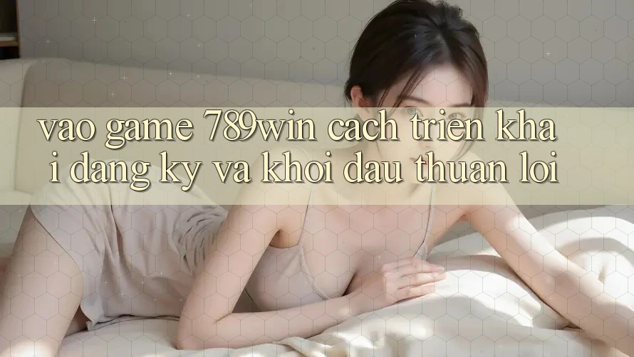 Vào Game 789win - Cách triển khai Đăng Ký Và Khởi Đầu Thuận Lợi