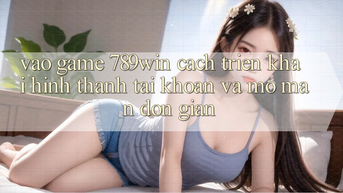 Vào Game 789win - Cách triển khai Hình thành tài khoản Và Mở màn Đơn giản