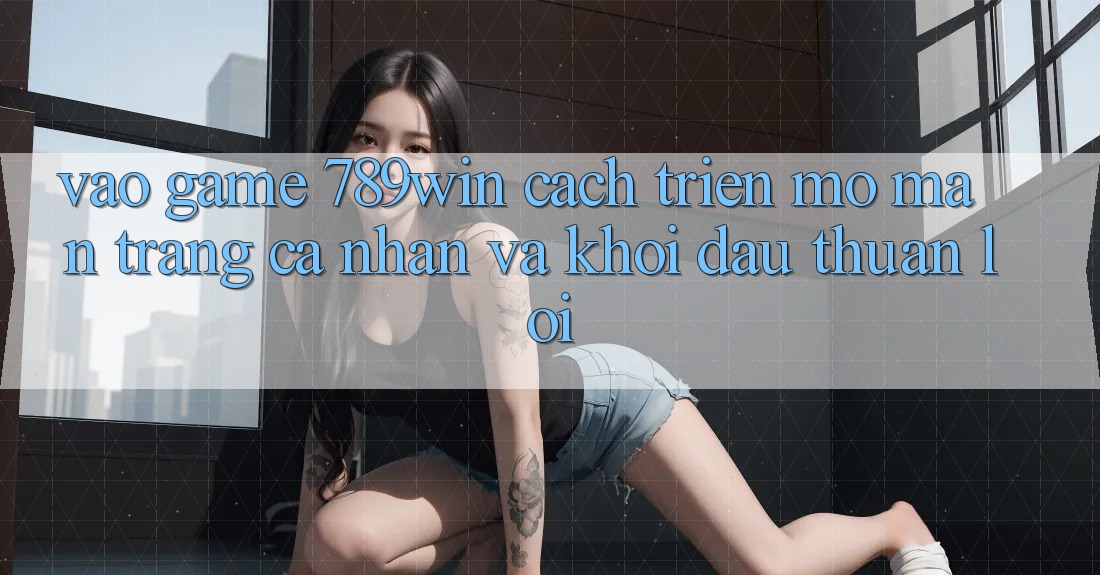 Vào Game 789win - Cách triển mở màn trang cá nhân Và Khởi Đầu Thuận Lợi