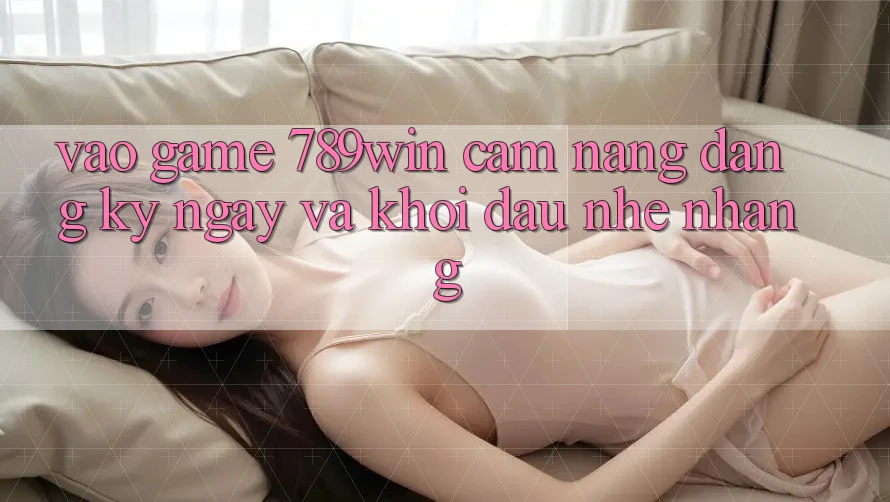 Vào Game 789win - Cẩm nang Đăng ký ngay Và Khởi Đầu Nhẹ nhàng
