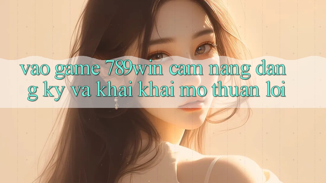 Vào Game 789win - Cẩm nang Đăng Ký Và Khai khai mở Thuận Lợi