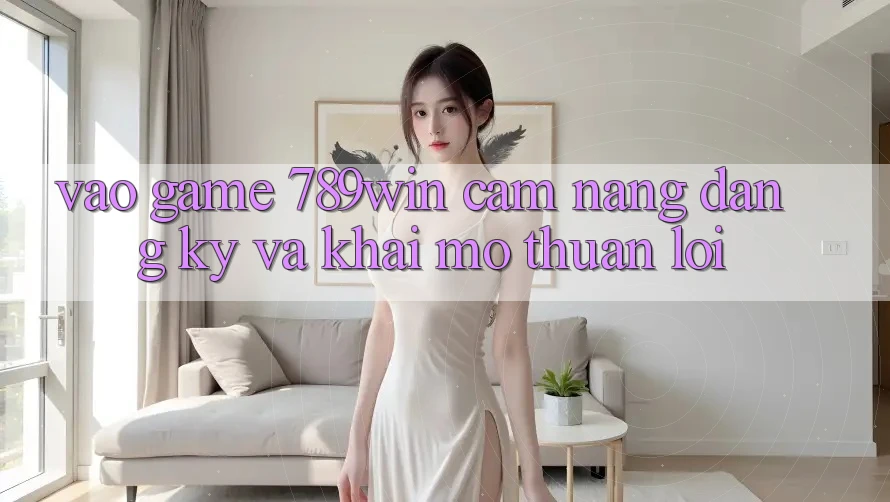 Vào Game 789win - Cẩm nang Đăng Ký Và Khai mở Thuận Lợi