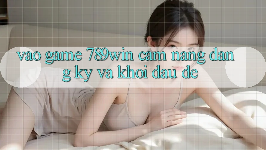 Vào Game 789win - Cẩm nang Đăng Ký Và Khởi Đầu Dễ