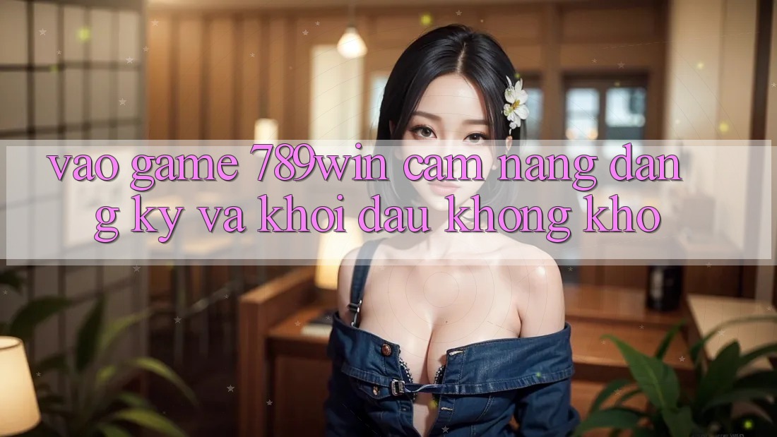 Vào Game 789win - Cẩm nang Đăng Ký Và Khởi đầu Không khó