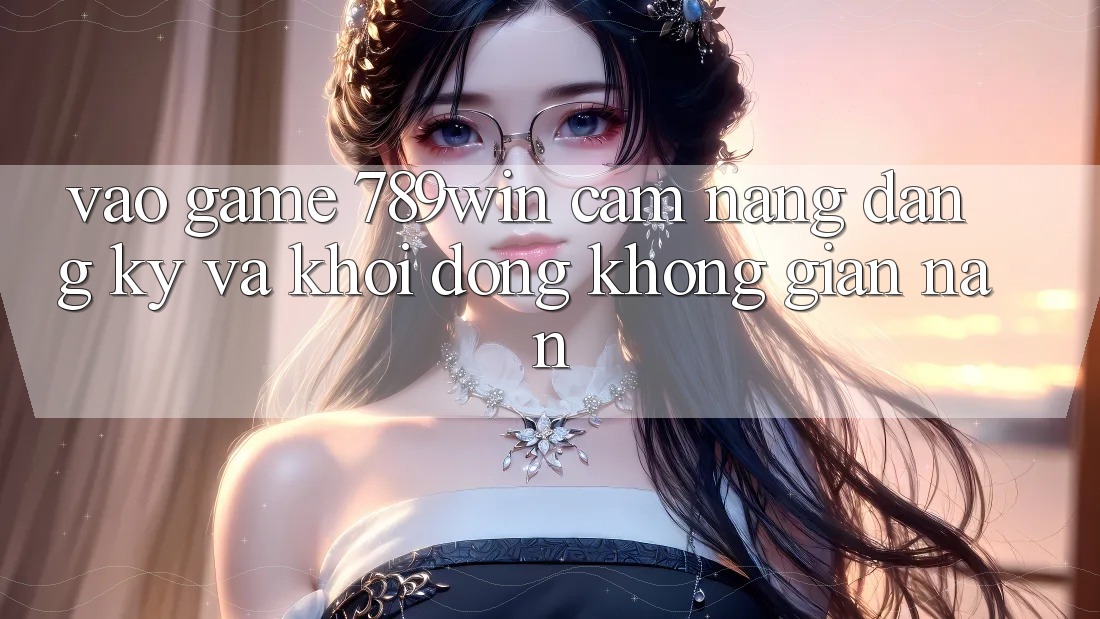 Vào Game 789win - Cẩm nang Đăng Ký Và Khởi động Không gian nan