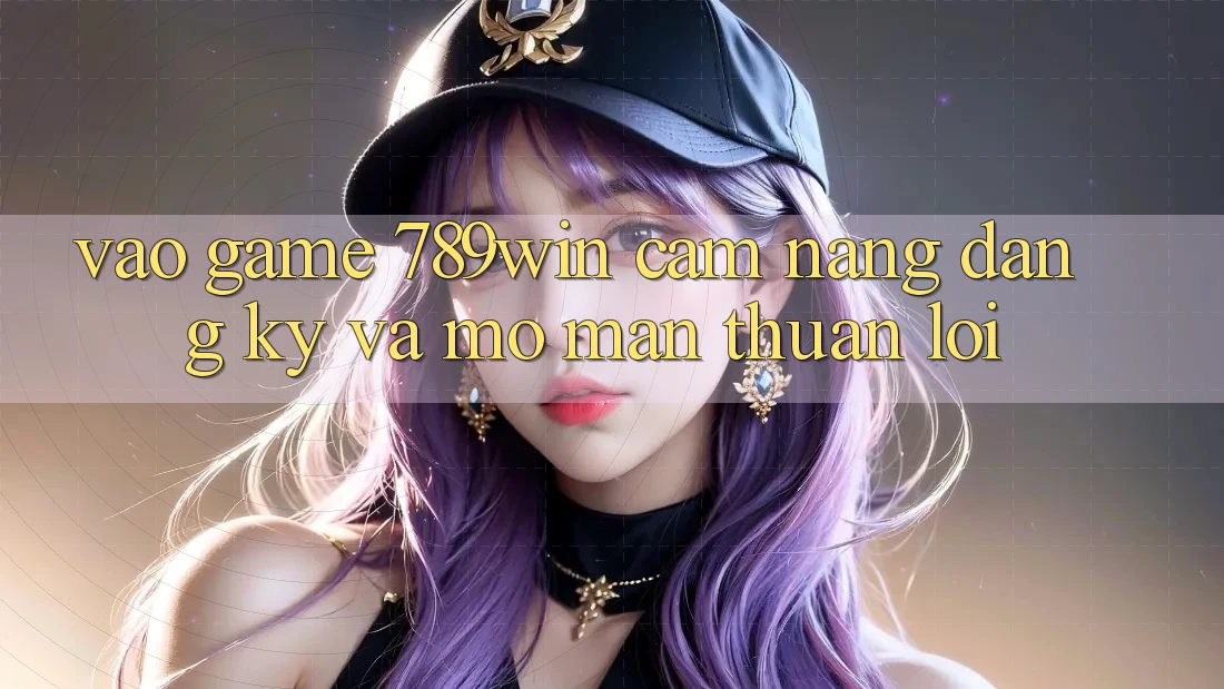 Vào Game 789win - Cẩm nang Đăng Ký Và Mở màn Thuận Lợi