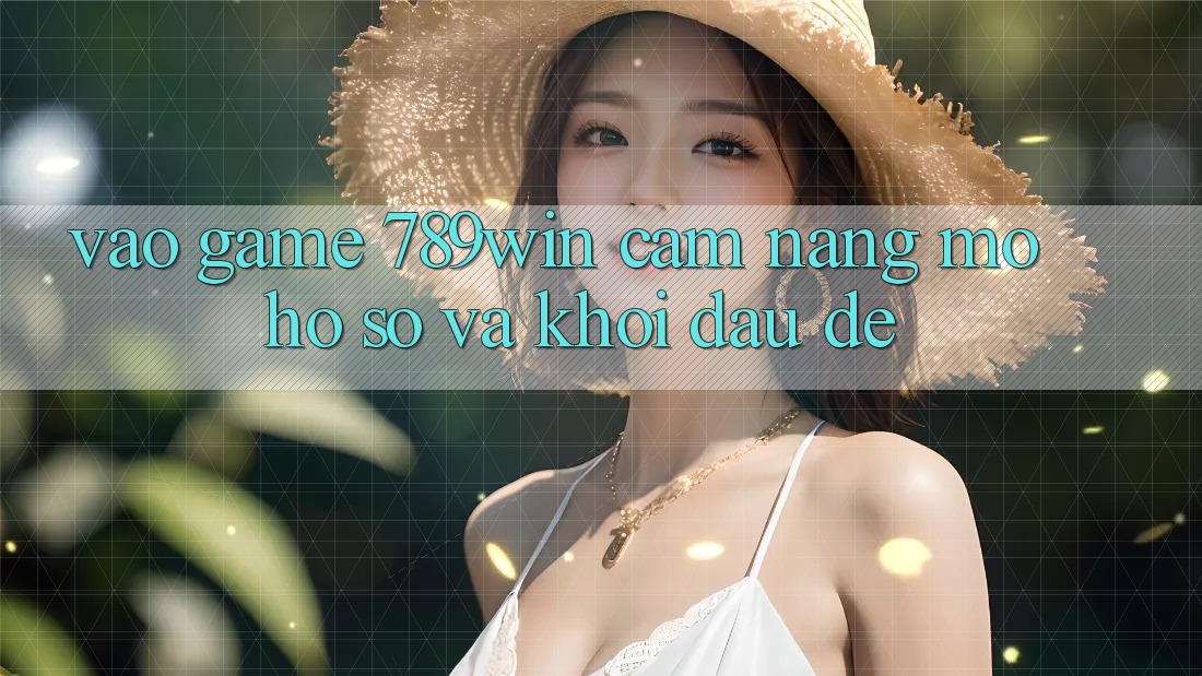 Vào Game 789win - Cẩm nang Mở hồ sơ Và Khởi Đầu Dễ