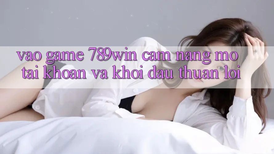 Vào Game 789win - Cẩm nang Mở tài khoản Và Khởi Đầu Thuận Lợi