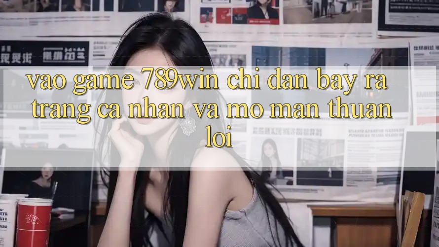 Vào Game 789win - Chỉ dẫn Bày ra trang cá nhân Và Mở màn Thuận Lợi