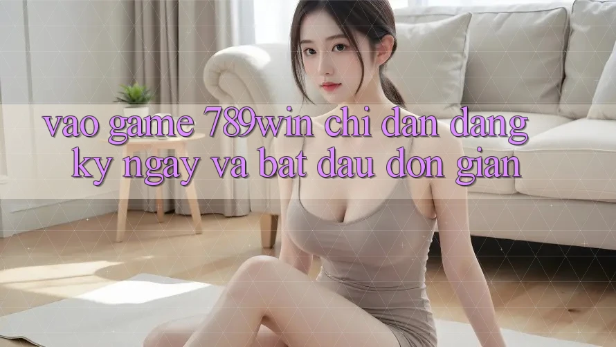 Vào Game 789win - Chỉ dẫn Đăng ký ngay Và Bắt đầu Đơn giản
