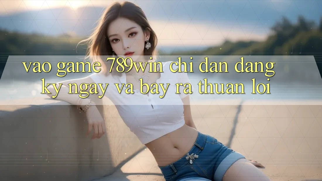 Vào Game 789win - Chỉ dẫn Đăng ký ngay Và Bày ra Thuận Lợi