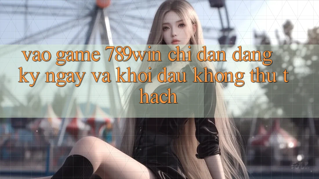Vào Game 789win - Chỉ dẫn Đăng ký ngay Và Khởi Đầu Không thử thách