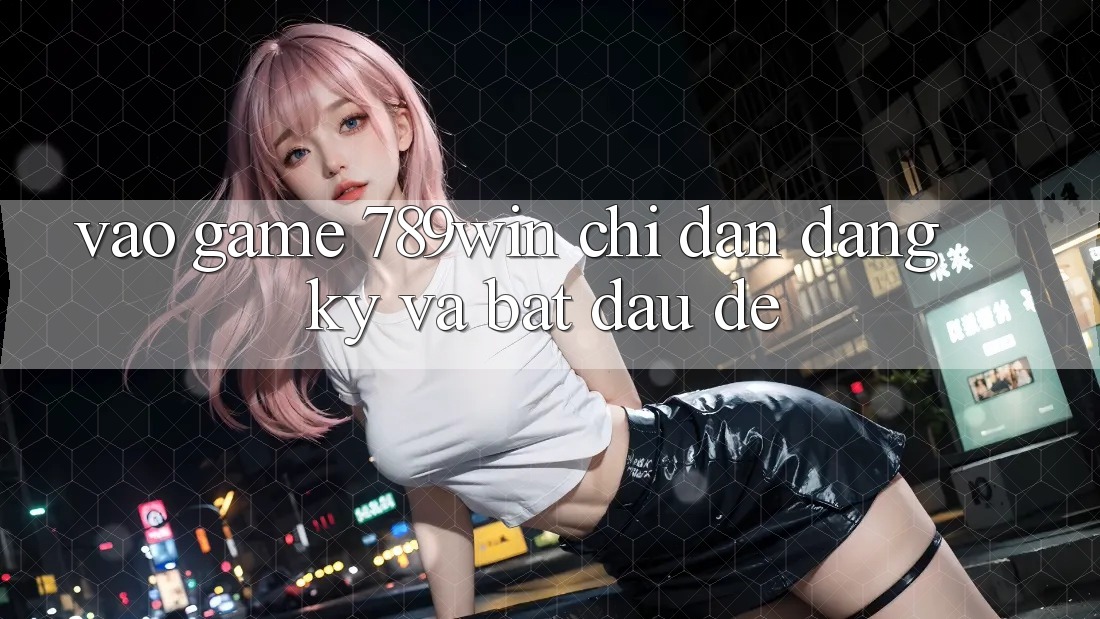 Vào Game 789win - Chỉ dẫn Đăng Ký Và Bắt đầu Dễ