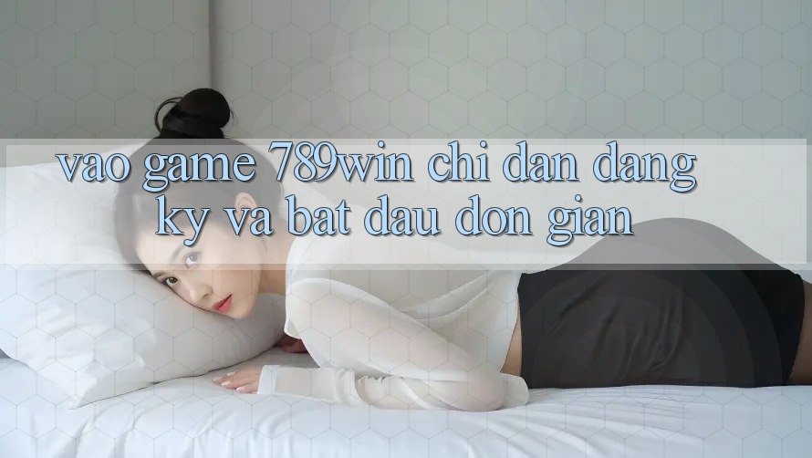 Vào Game 789win - Chỉ dẫn Đăng Ký Và Bắt đầu Đơn giản