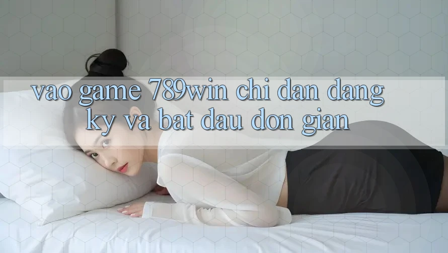 Vào Game 789win - Chỉ dẫn Đăng Ký Và Bắt đầu Đơn giản
