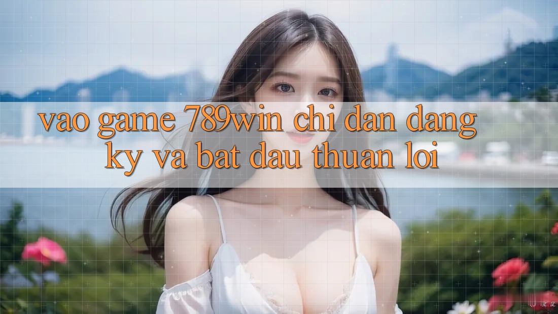 Vào Game 789win - Chỉ dẫn Đăng Ký Và Bắt đầu Thuận Lợi