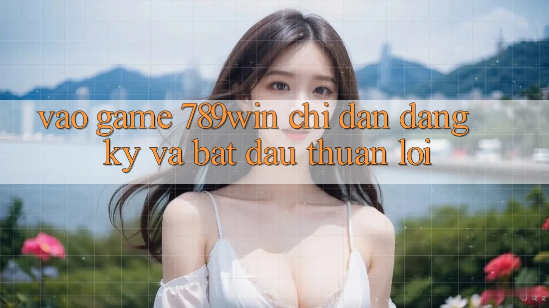 Vào Game 789win - Chỉ dẫn Đăng Ký Và Bắt đầu Thuận Lợi