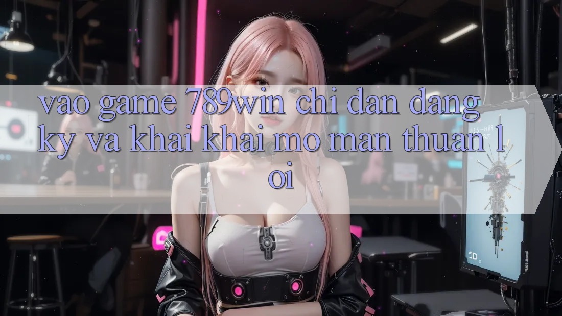 Vào Game 789win - Chỉ dẫn Đăng Ký Và Khai khai mở màn Thuận Lợi