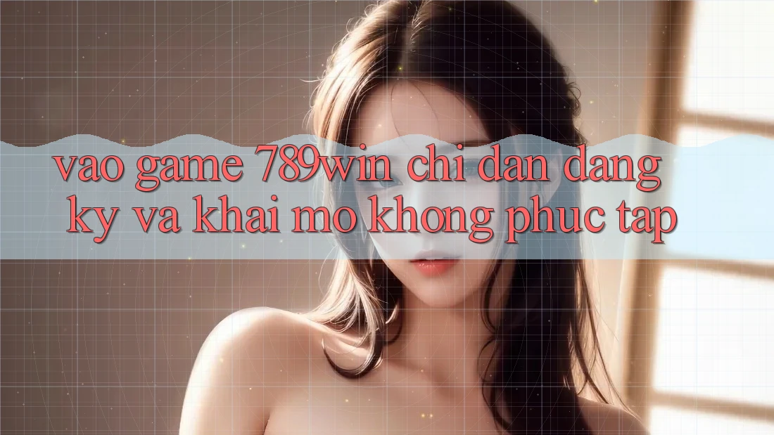 Vào Game 789win - Chỉ dẫn Đăng Ký Và Khai mở Không phức tạp