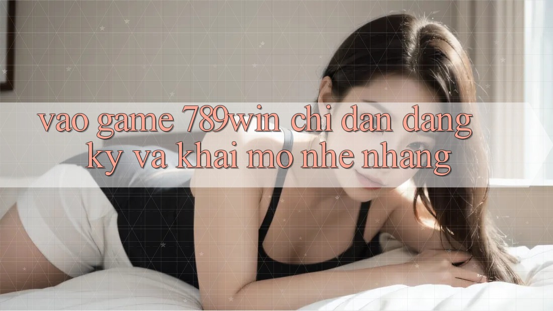 Vào Game 789win - Chỉ dẫn Đăng Ký Và Khai mở Nhẹ nhàng