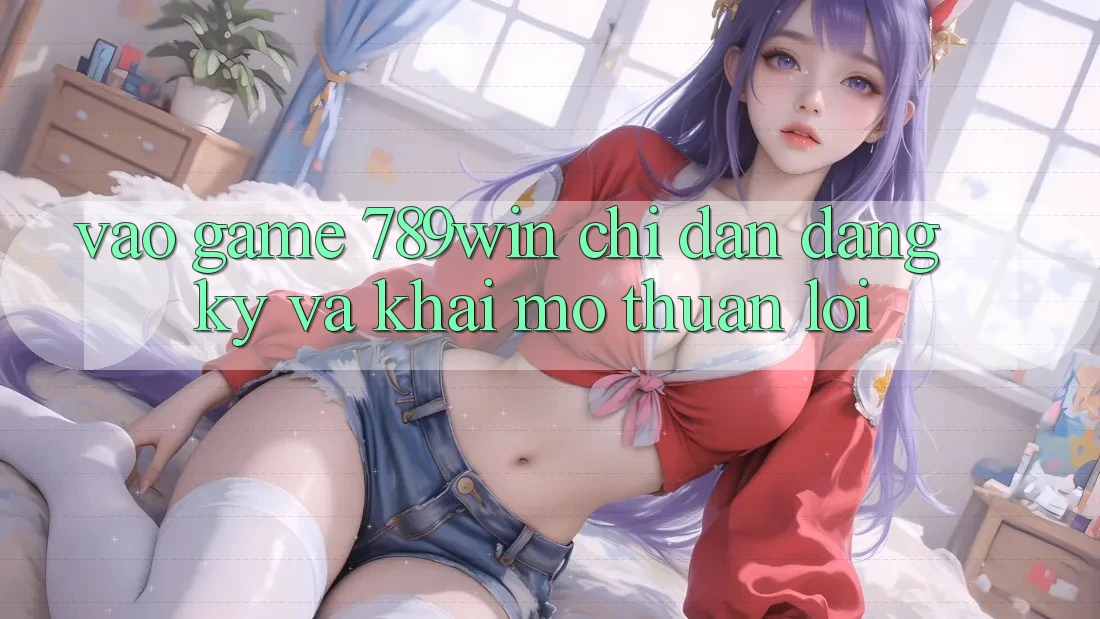 Vào Game 789win - Chỉ dẫn Đăng Ký Và Khai mở Thuận Lợi