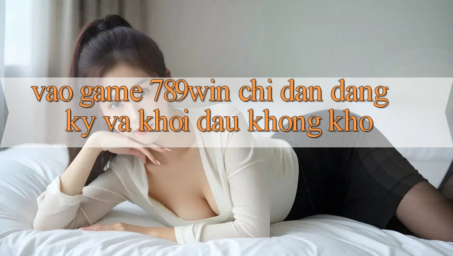 Vào Game 789win - Chỉ dẫn Đăng Ký Và Khởi Đầu Không khó