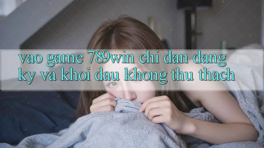 Vào Game 789win - Chỉ dẫn Đăng Ký Và Khởi Đầu Không thử thách