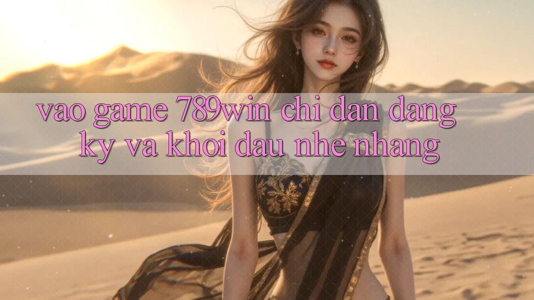 Vào Game 789win - Chỉ dẫn Đăng Ký Và Khởi Đầu Nhẹ nhàng
