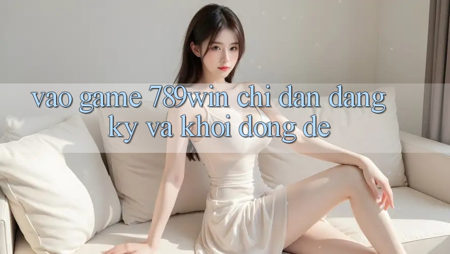 Vào Game 789win - Chỉ dẫn Đăng Ký Và Khởi động Dễ