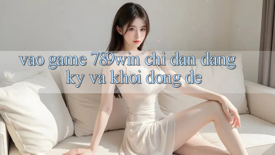 Vào Game 789win - Chỉ dẫn Đăng Ký Và Khởi động Dễ