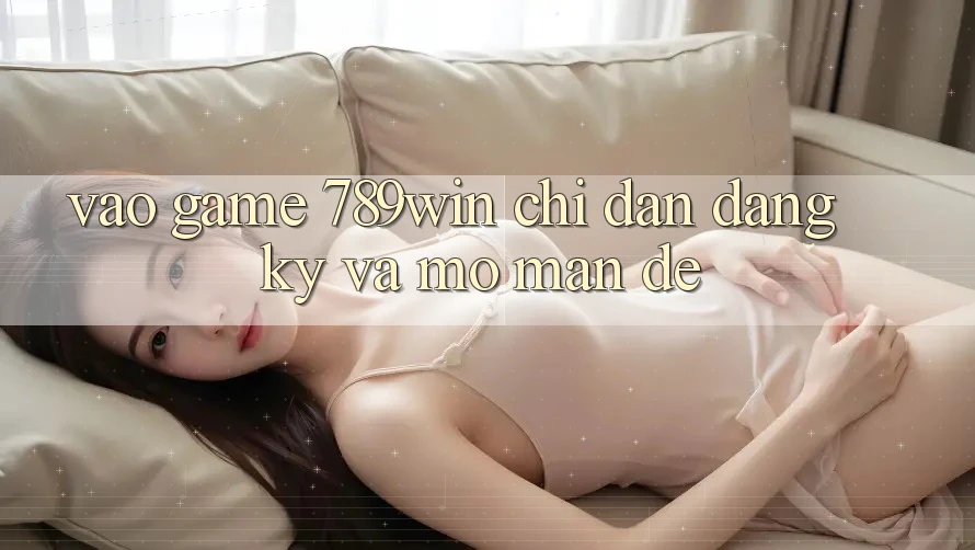Vào Game 789win - Chỉ dẫn Đăng Ký Và Mở màn Dễ