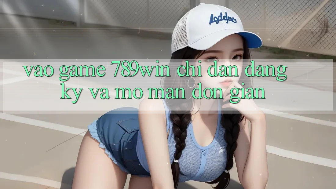 Vào Game 789win - Chỉ dẫn Đăng Ký Và Mở màn Đơn giản