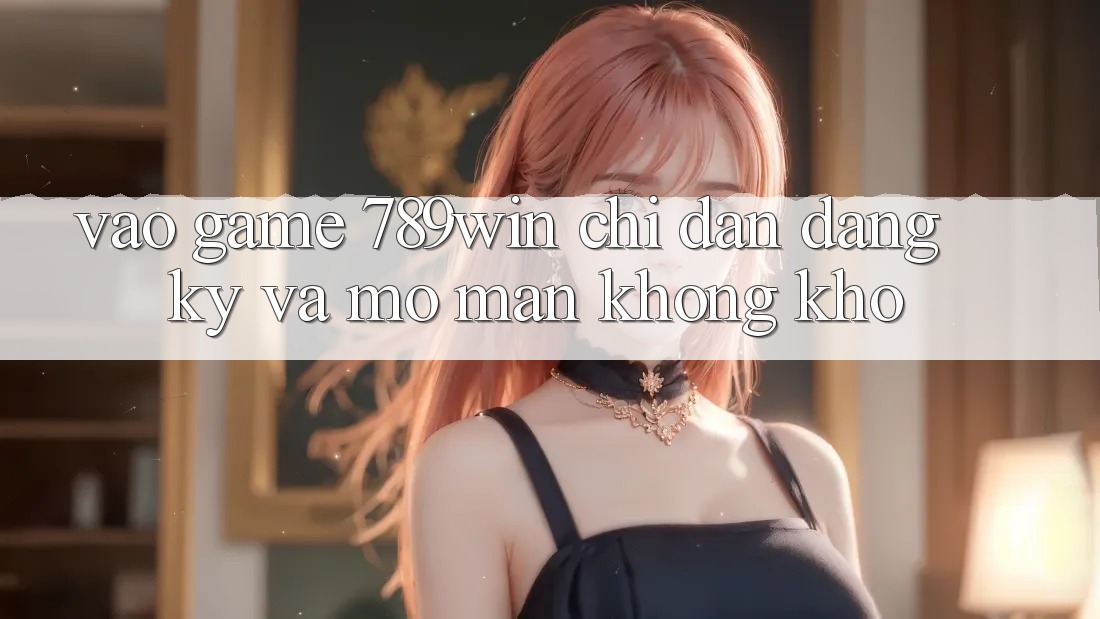 Vào Game 789win - Chỉ dẫn Đăng Ký Và Mở màn Không khó