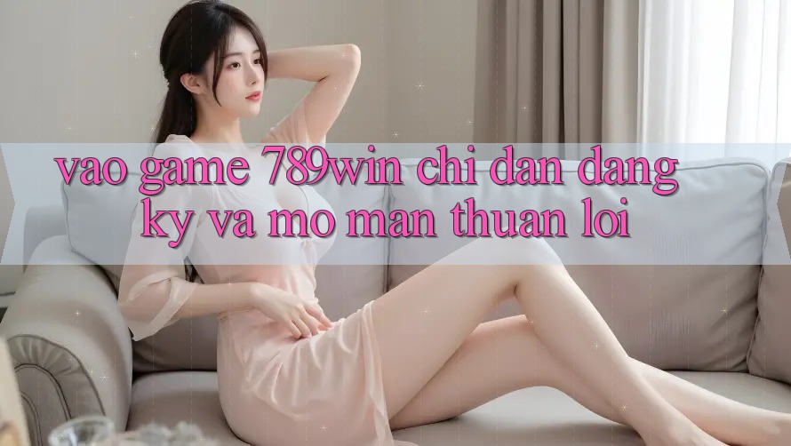 Vào Game 789win - Chỉ dẫn Đăng Ký Và Mở màn Thuận Lợi