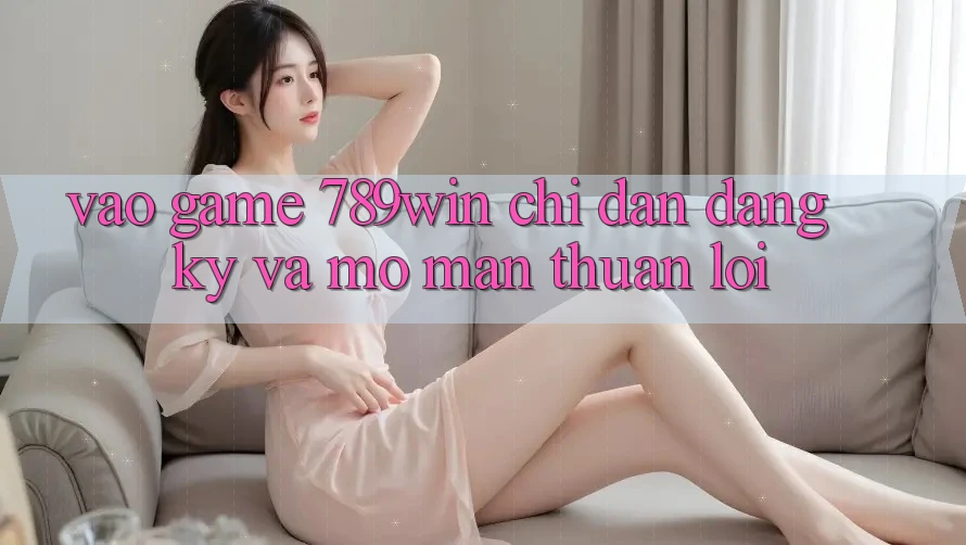 Vào Game 789win - Chỉ dẫn Đăng Ký Và Mở màn Thuận Lợi