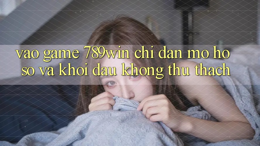 Vào Game 789win - Chỉ dẫn Mở hồ sơ Và Khởi Đầu Không thử thách