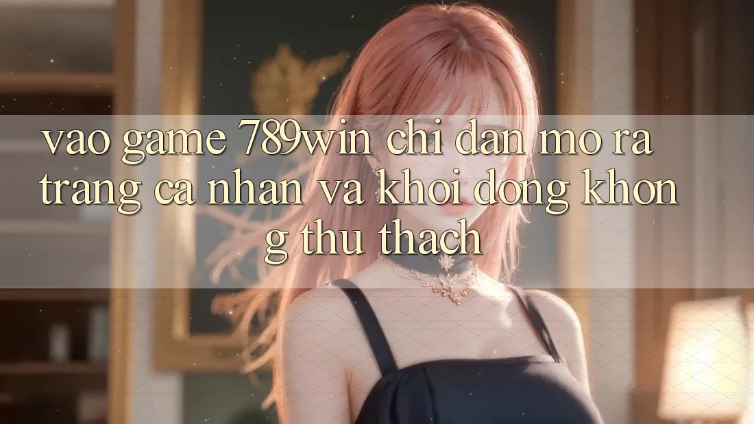 Vào Game 789win - Chỉ dẫn Mở ra trang cá nhân Và Khởi động Không thử thách