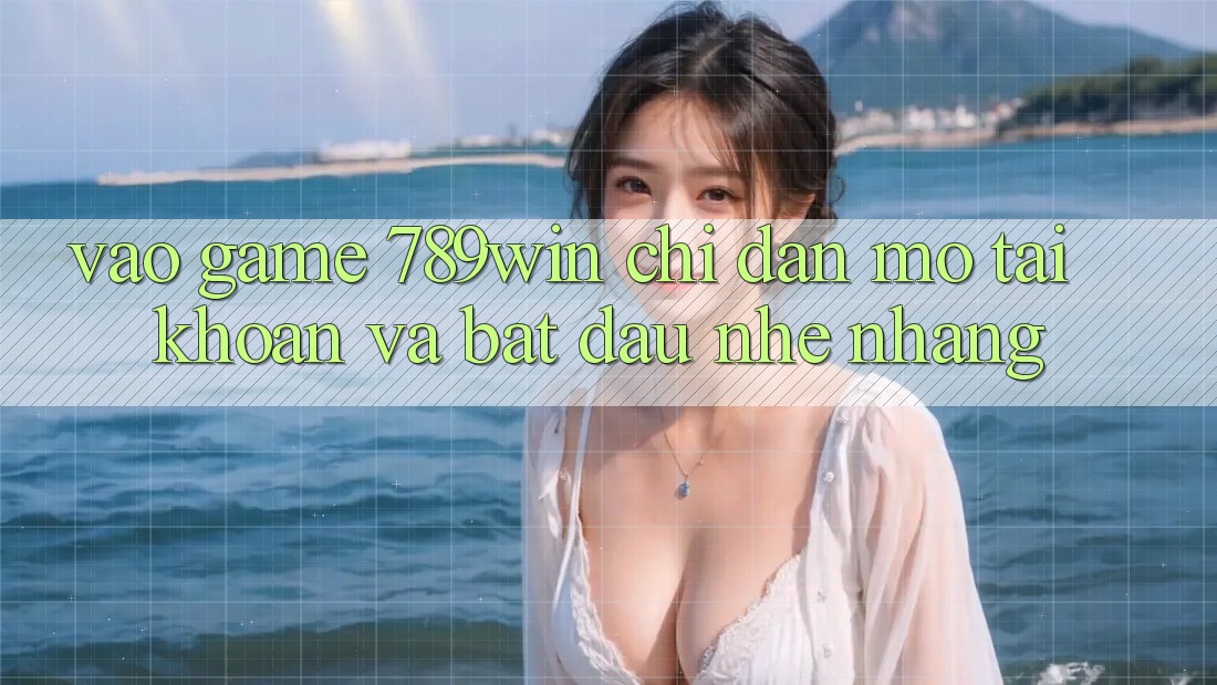 Vào Game 789win - Chỉ dẫn Mở tài khoản Và Bắt đầu Nhẹ nhàng