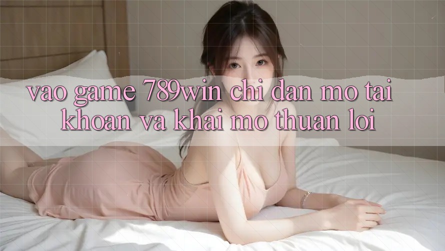 Vào Game 789win - Chỉ dẫn Mở tài khoản Và Khai mở Thuận Lợi