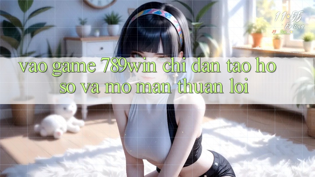 Vào Game 789win - Chỉ dẫn Tạo hồ sơ Và Mở màn Thuận lợi