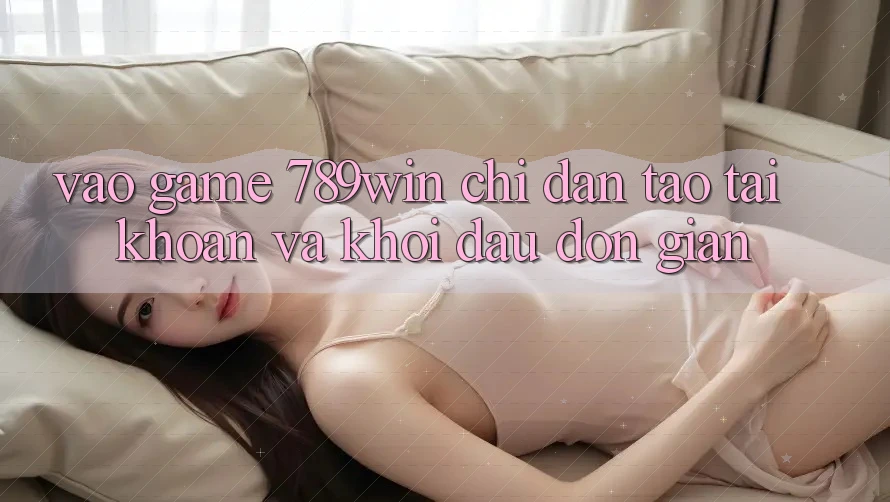 Vào Game 789win - Chỉ dẫn Tạo tài khoản Và Khởi đầu Đơn giản