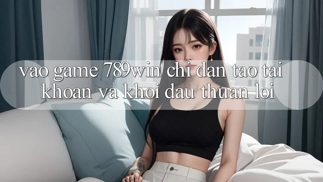 Vào Game 789win - Chỉ dẫn Tạo tài khoản Và Khởi Đầu Thuận Lợi